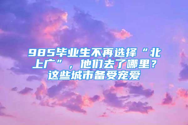 985畢業(yè)生不再選擇“北上廣”，他們?nèi)チ四睦?？這些城市備受寵愛