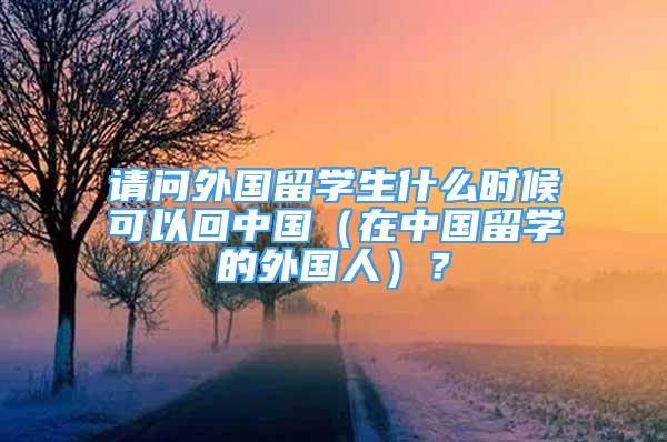 請問外國留學生什么時候可以回中國（在中國留學的外國人）？