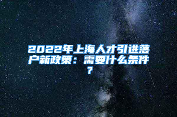 2022年上海人才引進落戶新政策：需要什么條件？