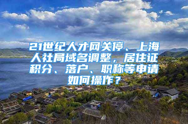 21世紀(jì)人才網(wǎng)關(guān)停、上海人社局域名調(diào)整，居住證積分、落戶、職稱等申請如何操作？