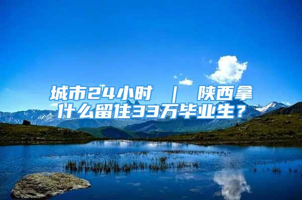 城市24小時 ｜ 陜西拿什么留住33萬畢業(yè)生？