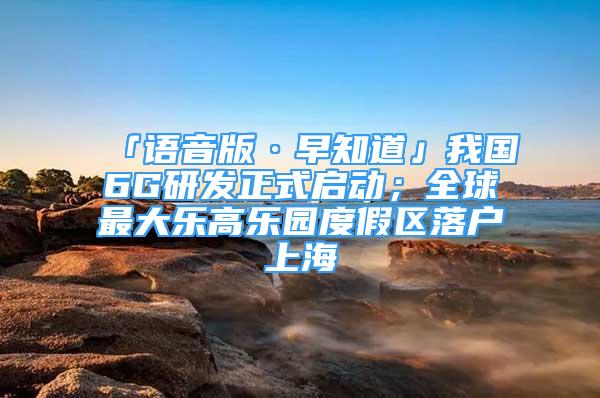 「語音版·早知道」我國6G研發(fā)正式啟動；全球最大樂高樂園度假區(qū)落戶上海