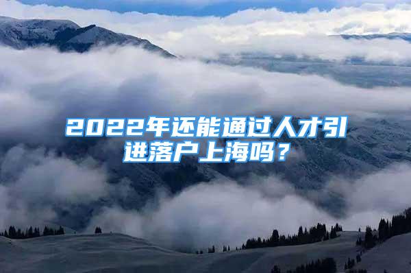 2022年還能通過人才引進落戶上海嗎？