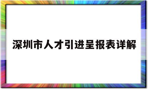 深圳市人才引進呈報表詳解(深圳人才引進呈報表怎么打印) 留學(xué)生入戶深圳