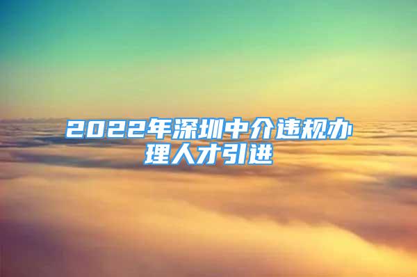 2022年深圳中介違規(guī)辦理人才引進(jìn)