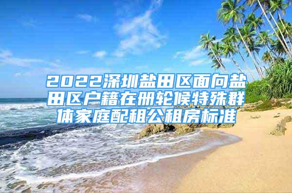 2022深圳鹽田區(qū)面向鹽田區(qū)戶籍在冊輪候特殊群體家庭配租公租房標(biāo)準(zhǔn)