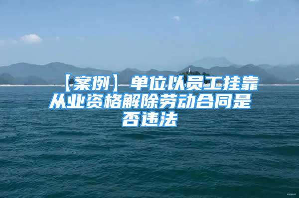 【案例】單位以員工掛靠從業(yè)資格解除勞動合同是否違法