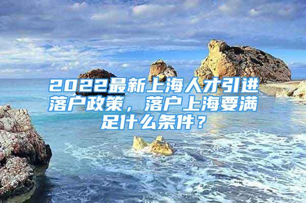 2022最新上海人才引進(jìn)落戶政策，落戶上海要滿足什么條件？