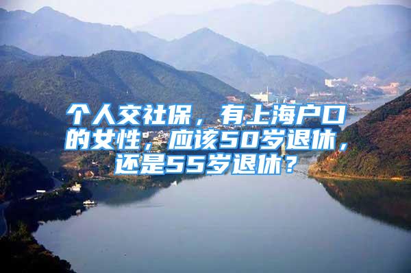 個人交社保，有上海戶口的女性，應(yīng)該50歲退休，還是55歲退休？