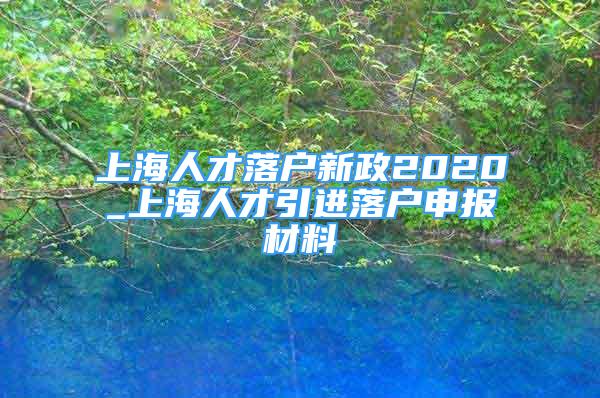 上海人才落戶(hù)新政2020_上海人才引進(jìn)落戶(hù)申報(bào)材料