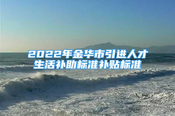 2022年金華市引進人才生活補助標準補貼標準