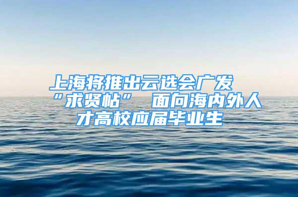 上海將推出云選會廣發(fā)“求賢帖” 面向海內外人才高校應屆畢業(yè)生