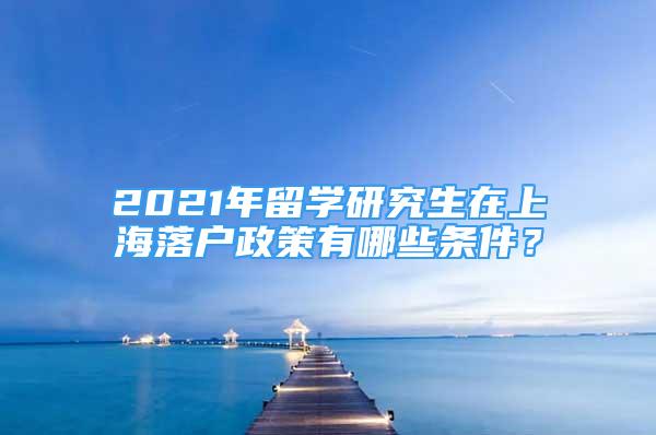 2021年留學(xué)研究生在上海落戶政策有哪些條件？