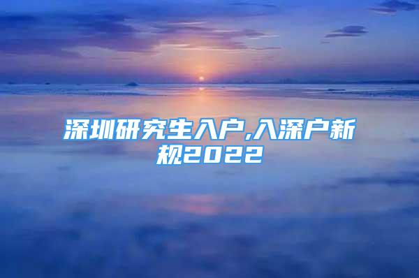 深圳研究生入戶,入深戶新規(guī)2022