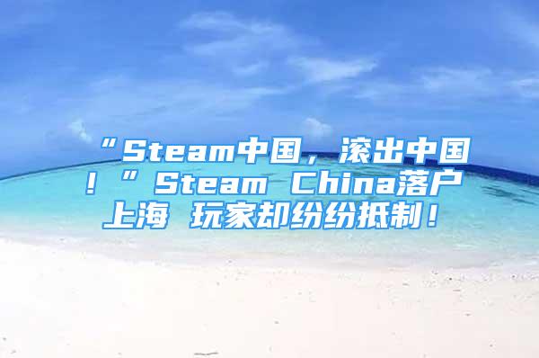 “Steam中國，滾出中國！”Steam China落戶上海 玩家卻紛紛抵制！