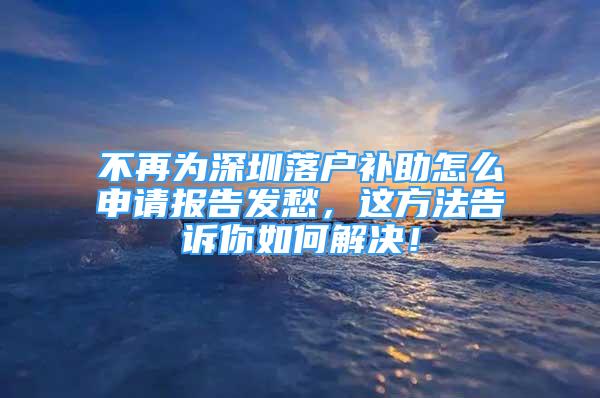 不再為深圳落戶補助怎么申請報告發(fā)愁，這方法告訴你如何解決！