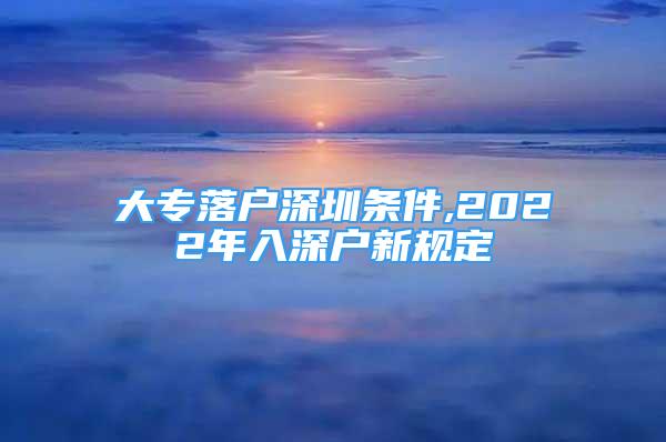 大專落戶深圳條件,2022年入深戶新規(guī)定