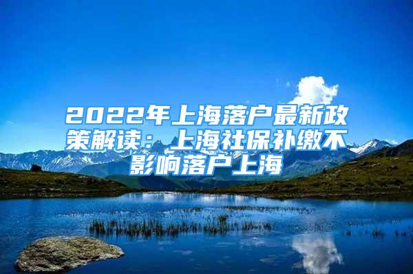 2022年上海落戶最新政策解讀：上海社保補(bǔ)繳不影響落戶上海