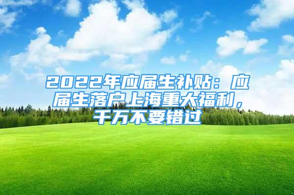 2022年應屆生補貼：應屆生落戶上海重大福利，千萬不要錯過