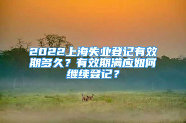 2022上海失業(yè)登記有效期多久？有效期滿應如何繼續(xù)登記？