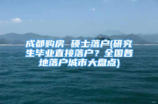 成都購房 碩士落戶(研究生畢業(yè)直接落戶？全國各地落戶城市大盤點(diǎn))