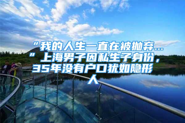 “我的人生一直在被拋棄...”上海男子因私生子身份，35年沒有戶口猶如隱形人