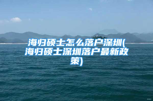 海歸碩士怎么落戶(hù)深圳(海歸碩士深圳落戶(hù)最新政策)