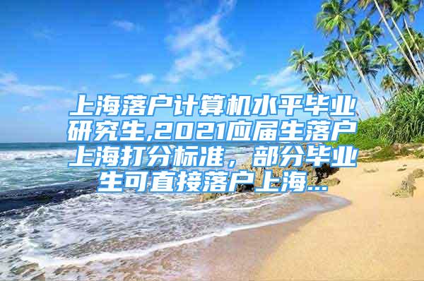 上海落戶計算機水平畢業(yè)研究生,2021應(yīng)屆生落戶上海打分標(biāo)準(zhǔn)，部分畢業(yè)生可直接落戶上海...