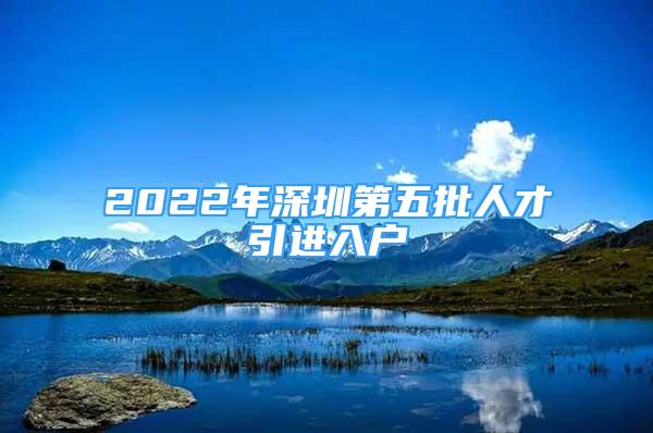 2022年深圳第五批人才引進(jìn)入戶