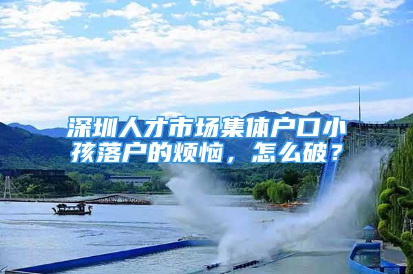 深圳人才市場集體戶口小孩落戶的煩惱，怎么破？