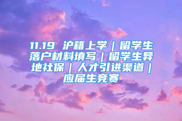 11.19 滬籍上學(xué)｜留學(xué)生落戶材料填寫｜留學(xué)生異地社保｜人才引進(jìn)渠道｜應(yīng)屆生競賽