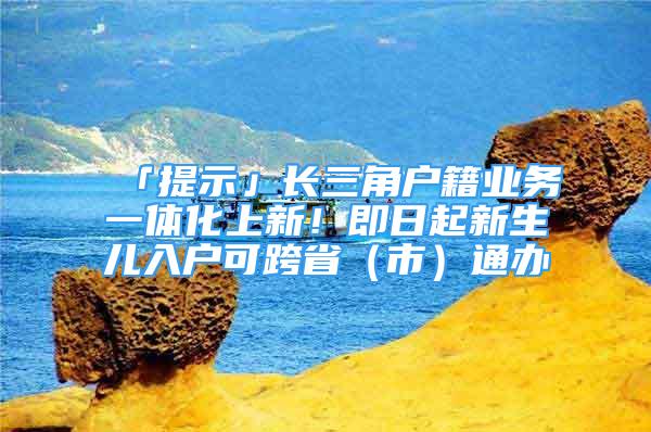 「提示」長三角戶籍業(yè)務(wù)一體化上新！即日起新生兒入戶可跨?。ㄊ校┩ㄞk