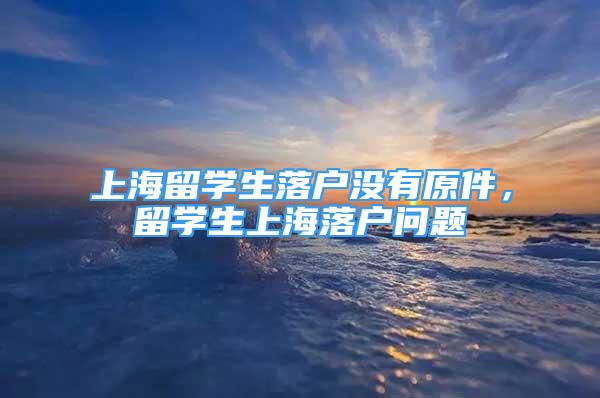 上海留學(xué)生落戶沒有原件，留學(xué)生上海落戶問題