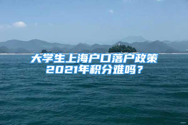 大學(xué)生上海戶口落戶政策2021年積分難嗎？