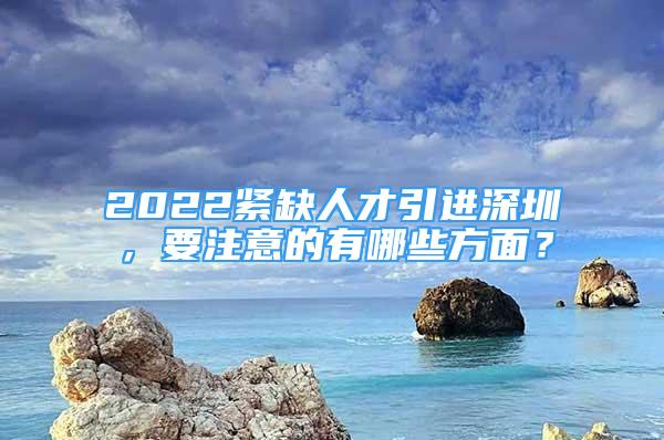 2022緊缺人才引進(jìn)深圳，要注意的有哪些方面？