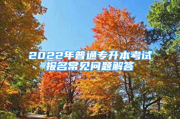 2022年普通專升本考試報名常見問題解答