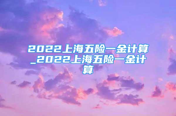 2022上海五險(xiǎn)一金計(jì)算_2022上海五險(xiǎn)一金計(jì)算