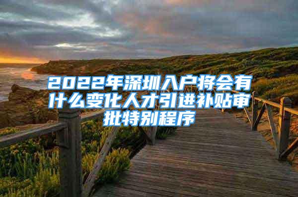 2022年深圳入戶將會(huì)有什么變化人才引進(jìn)補(bǔ)貼審批特別程序