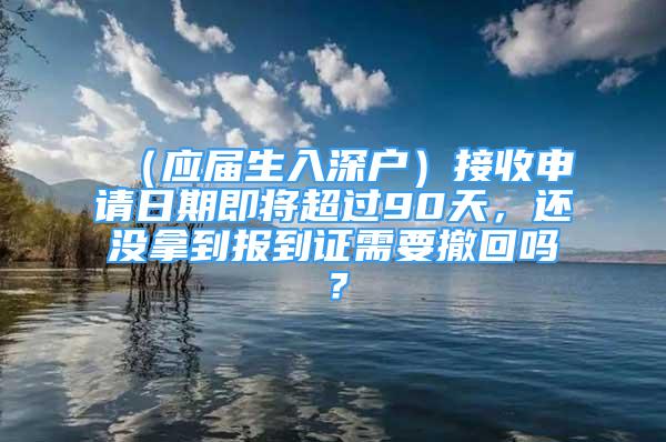 （應(yīng)屆生入深戶）接收申請(qǐng)日期即將超過(guò)90天，還沒(méi)拿到報(bào)到證需要撤回嗎？