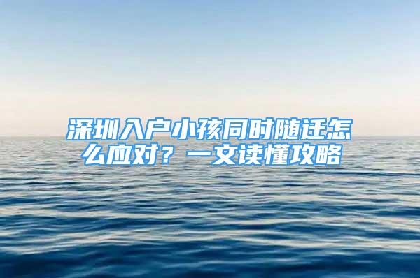 深圳入戶小孩同時隨遷怎么應對？一文讀懂攻略