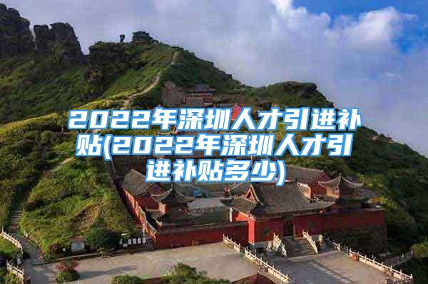 2022年深圳人才引進(jìn)補(bǔ)貼(2022年深圳人才引進(jìn)補(bǔ)貼多少)