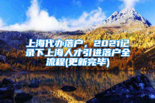 上海代辦落戶，2021記錄下上海人才引進(jìn)落戶全流程(更新完畢)