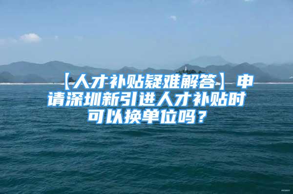 【人才補(bǔ)貼疑難解答】申請(qǐng)深圳新引進(jìn)人才補(bǔ)貼時(shí)可以換單位嗎？