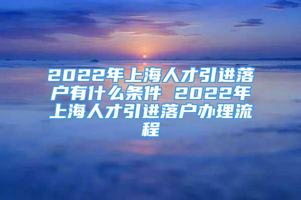 2022年上海人才引進(jìn)落戶有什么條件 2022年上海人才引進(jìn)落戶辦理流程