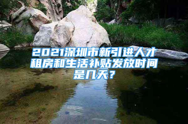 2021深圳市新引進(jìn)人才租房和生活補(bǔ)貼發(fā)放時間是幾天？