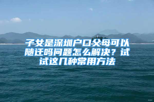 子女是深圳戶口父母可以隨遷嗎問(wèn)題怎么解決？試試這幾種常用方法