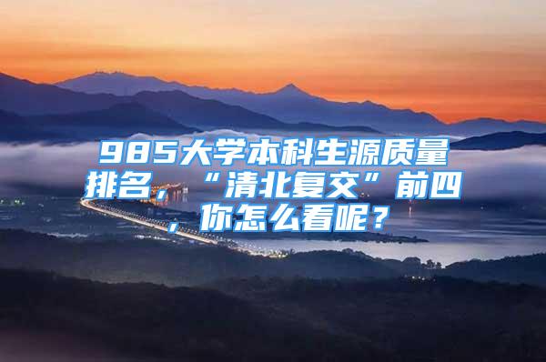 985大學(xué)本科生源質(zhì)量排名，“清北復(fù)交”前四，你怎么看呢？