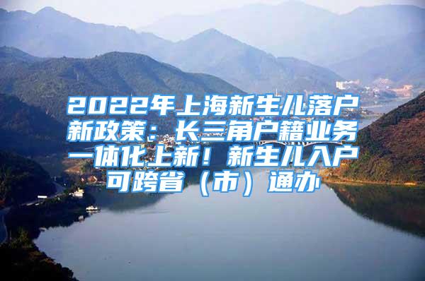 2022年上海新生兒落戶新政策：長三角戶籍業(yè)務(wù)一體化上新！新生兒入戶可跨?。ㄊ校┩ㄞk