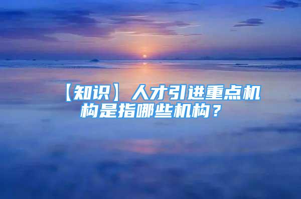 【知識】人才引進重點機構(gòu)是指哪些機構(gòu)？