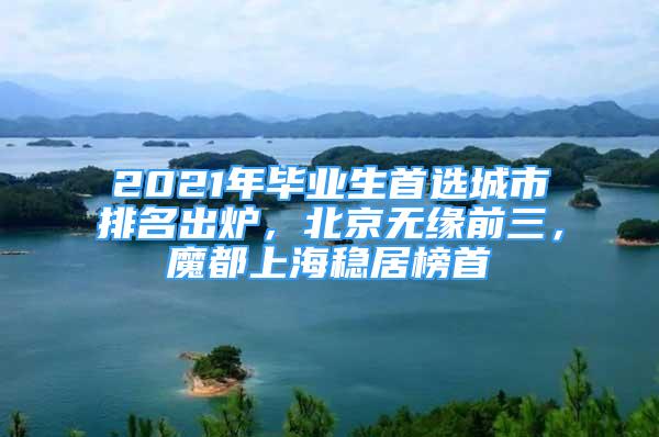 2021年畢業(yè)生首選城市排名出爐，北京無緣前三，魔都上海穩(wěn)居榜首